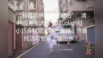 “我骚起来我自己都怕”✿清纯反差女大学生『Loligirl』小巧身材被大鸡巴爆操，外表纯洁可爱床上骚出水！