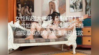 女性私密大保健《骚保健》徒弟给如狼似虎之年饥渴少妇推油按摩G点肉棍插逼满足性欲