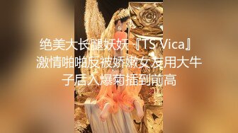 绝美大长腿妖妖『TS Vica』激情啪啪反被娇嫩女友用大牛子后入爆菊插到前高