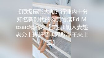 《顶级摄影大咖》行业内十分知名新时代的网黄导演Ed Mosaic精品之【美丽E奶人妻趁老公上班赶紧叫隔壁小王来上工】