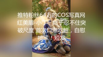 推特粉丝64万的COS写真网红美眉-小丁，终于忍不住突破尺度 首次口爆吃鲸，自慰喷尿！短发