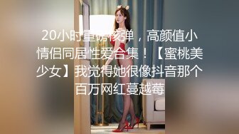 20小时重磅核弹，高颜值小情侣同居性爱合集！【蜜桃美少女】我觉得她很像抖音那个百万网红蔓越莓