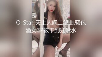 O-Star-天上人间二部曲.骚包酒女3P被干到狂喷水