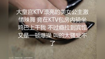 大皇宫KTV漂亮的美女公主激情辣舞 竟在KTV包房内骑坐鸡巴上干我 不过瘾拉到宾馆又是一顿爆操 叫的太骚受不了