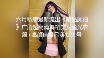 六月私房最新流出《精品厕拍》广角超高清舞蹈美女脱光衣服+高颜值极品美女大号