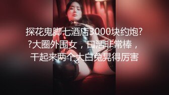 探花鬼脚七酒店3000块约炮??大圈外围女，口活非常棒，干起来两个大白兔晃得厉害