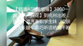 【超清AI画质增强】3000一炮【肥尸探花】到杭州出差，找了个漂亮兼职学生妹，皮肤白大长腿，乖巧听话娇喘不断！