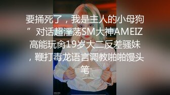 要捅死了，我是主人的小母狗”对话超淫荡SM大神AMEIZ高能玩肏19岁大二反差骚妹，鞭打毒龙语言调教啪啪馒头笔