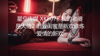 星空传媒 XK8078 我的老婆是大佬2 旧爱闺蜜是新欢修炼爱情的新欢