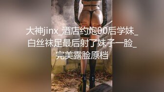 大神jinx_酒店约炮00后学妹_白丝袜足最后射了妹子一脸_完美露脸原档