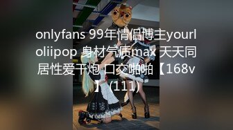 onlyfans 99年情侣博主yourloliipop 身材气质max 天天同居性爱干炮 口交啪啪【168v】 (111)