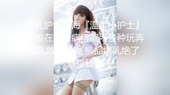 巨乳护士下海『温柔小护士』偷偷在病房病房厕所各种玩弄巨乳放骚求操 极品爆乳绝了 直接秒射