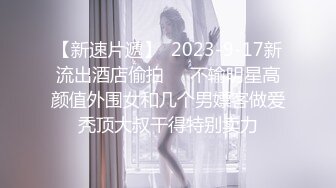 【新速片遞】  2023-9-17新流出酒店偷拍❤️不输明星高颜值外围女和几个男嫖客做爱秃顶大叔干得特别卖力