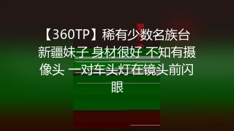 【360TP】稀有少数名族台 新疆妹子 身材很好 不知有摄像头 一对车头灯在镜头前闪眼