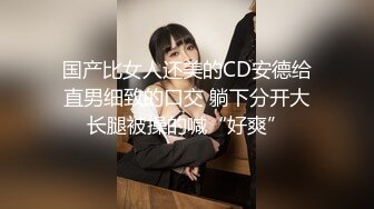 国产比女人还美的CD安德给直男细致的口交 躺下分开大长腿被操的喊“好爽”