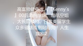 ⚡高富帅健身达人『Kenny`s』00后清纯学妹、南航空姐、大长腿模特、白富美留学生 众多骚婊成倒贴母狗！人生赢家2