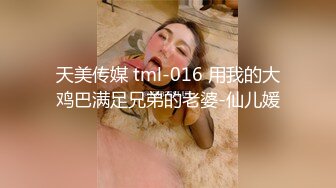 天美传媒 tml-016 用我的大鸡巴满足兄弟的老婆-仙儿媛