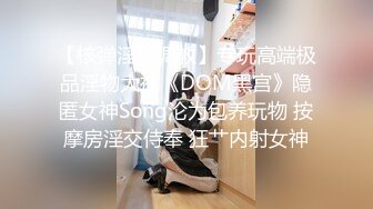 【核弹淫奴调教】专玩高端极品淫物大神《DOM黑宫》隐匿女神Song沦为包养玩物 按摩房淫交侍奉 狂艹内射女神