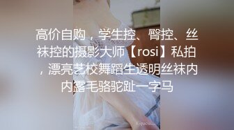 高价自购，学生控、臀控、丝袜控的摄影大师【rosi】私拍，漂亮艺校舞蹈生透明丝袜内内露毛骆驼趾一字马