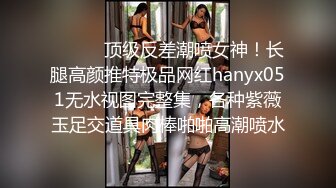 ⚫️⚫️顶级反差潮喷女神！长腿高颜推特极品网红hanyx051无水视图完整集，各种紫薇玉足交道具肉棒啪啪高潮喷水