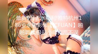 最新9月无水福利!推特杭州186业余摄影师【ICFUAN】啪啪调教,极品小母狗两不误