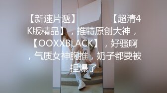 【新速片遞】 ♈ ♈ ♈ 【超清4K版精品】，推特原创大神，【OOXXBLACK】，好骚啊，气质女神胸推，奶子都要被捏爆了